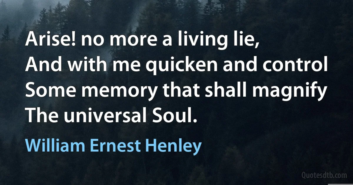 Arise! no more a living lie,
And with me quicken and control
Some memory that shall magnify
The universal Soul. (William Ernest Henley)