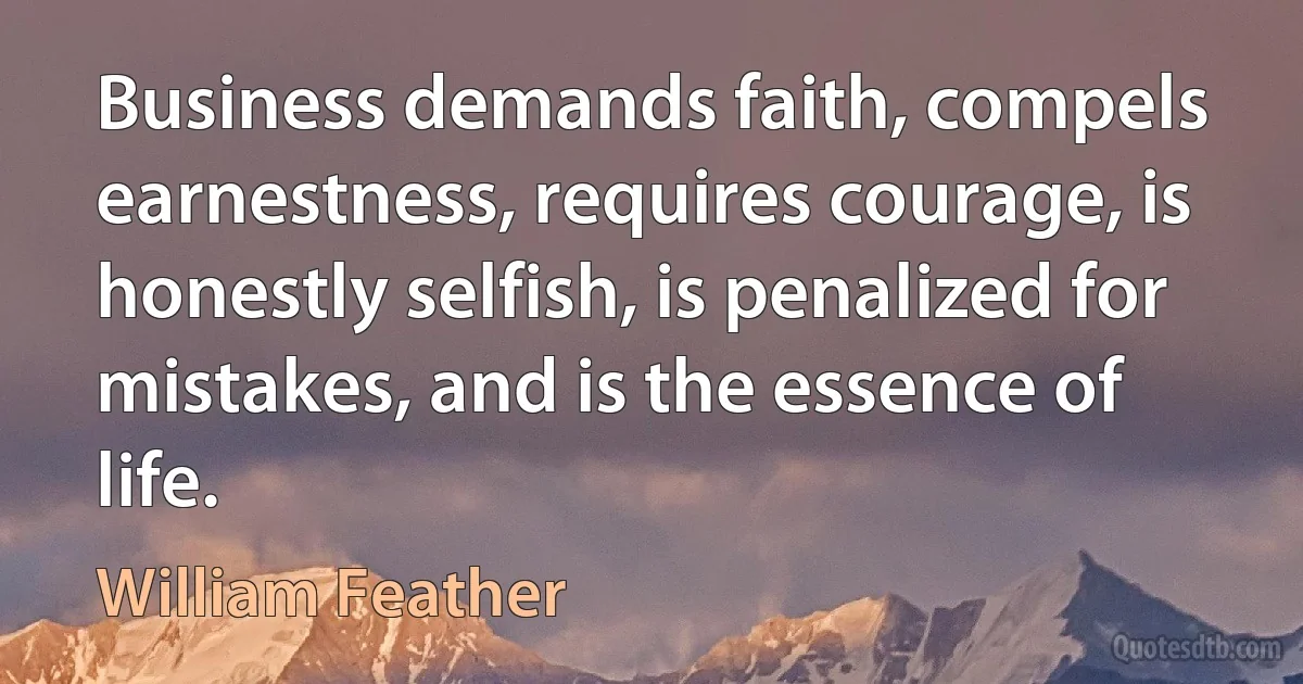 Business demands faith, compels earnestness, requires courage, is honestly selfish, is penalized for mistakes, and is the essence of life. (William Feather)