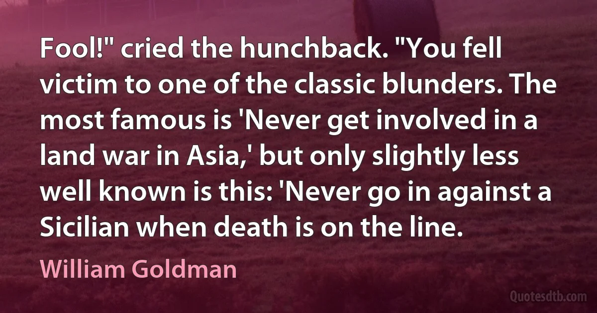 Fool!" cried the hunchback. "You fell victim to one of the classic blunders. The most famous is 'Never get involved in a land war in Asia,' but only slightly less well known is this: 'Never go in against a Sicilian when death is on the line. (William Goldman)