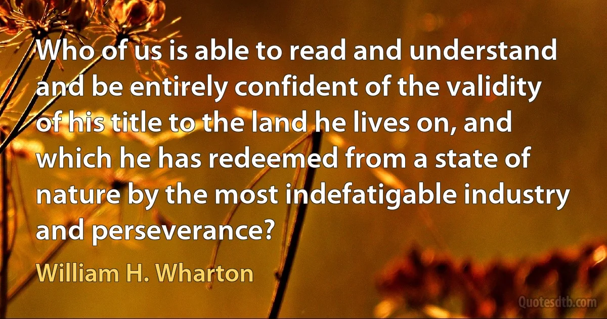 Who of us is able to read and understand and be entirely confident of the validity of his title to the land he lives on, and which he has redeemed from a state of nature by the most indefatigable industry and perseverance? (William H. Wharton)