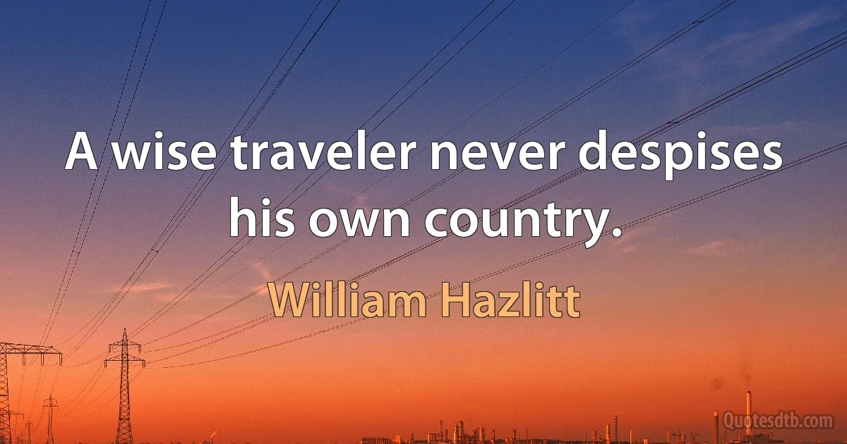 A wise traveler never despises his own country. (William Hazlitt)