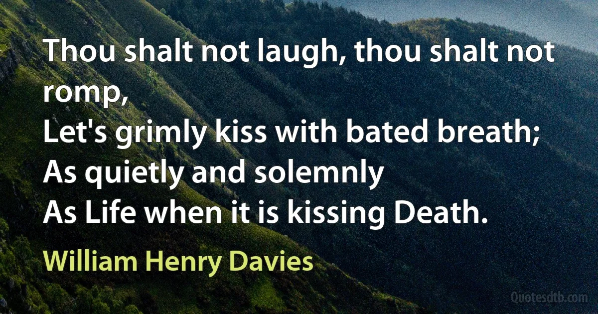 Thou shalt not laugh, thou shalt not romp,
Let's grimly kiss with bated breath;
As quietly and solemnly
As Life when it is kissing Death. (William Henry Davies)