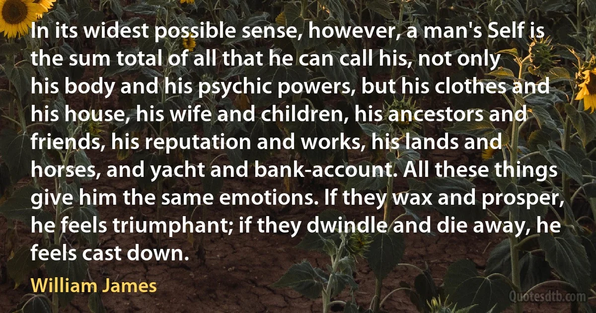 In its widest possible sense, however, a man's Self is the sum total of all that he can call his, not only his body and his psychic powers, but his clothes and his house, his wife and children, his ancestors and friends, his reputation and works, his lands and horses, and yacht and bank-account. All these things give him the same emotions. If they wax and prosper, he feels triumphant; if they dwindle and die away, he feels cast down. (William James)