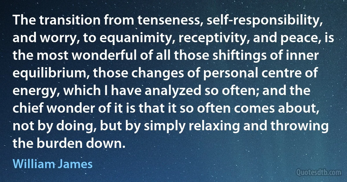 The transition from tenseness, self-responsibility, and worry, to equanimity, receptivity, and peace, is the most wonderful of all those shiftings of inner equilibrium, those changes of personal centre of energy, which I have analyzed so often; and the chief wonder of it is that it so often comes about, not by doing, but by simply relaxing and throwing the burden down. (William James)