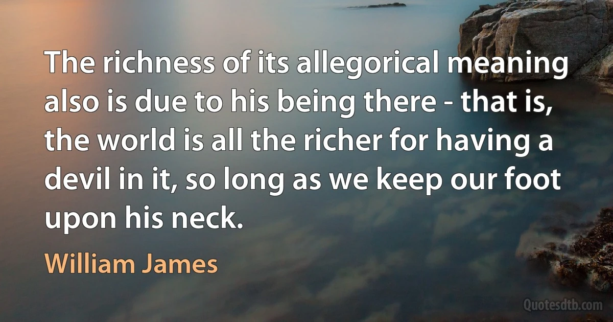 The richness of its allegorical meaning also is due to his being there - that is, the world is all the richer for having a devil in it, so long as we keep our foot upon his neck. (William James)