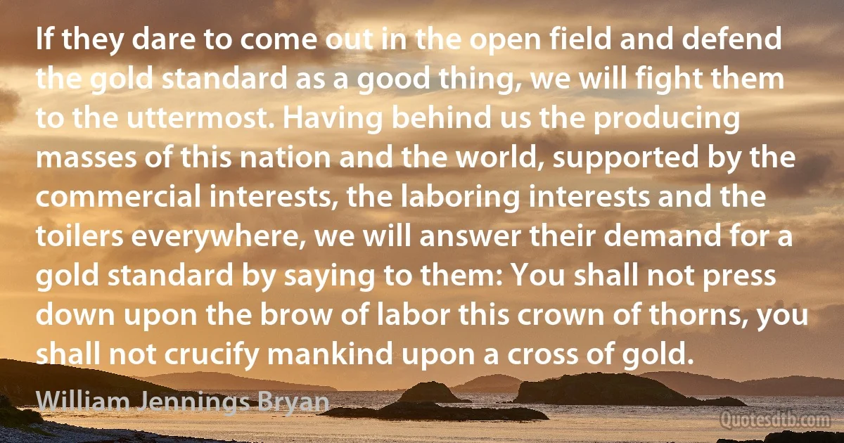 If they dare to come out in the open field and defend the gold standard as a good thing, we will fight them to the uttermost. Having behind us the producing masses of this nation and the world, supported by the commercial interests, the laboring interests and the toilers everywhere, we will answer their demand for a gold standard by saying to them: You shall not press down upon the brow of labor this crown of thorns, you shall not crucify mankind upon a cross of gold. (William Jennings Bryan)