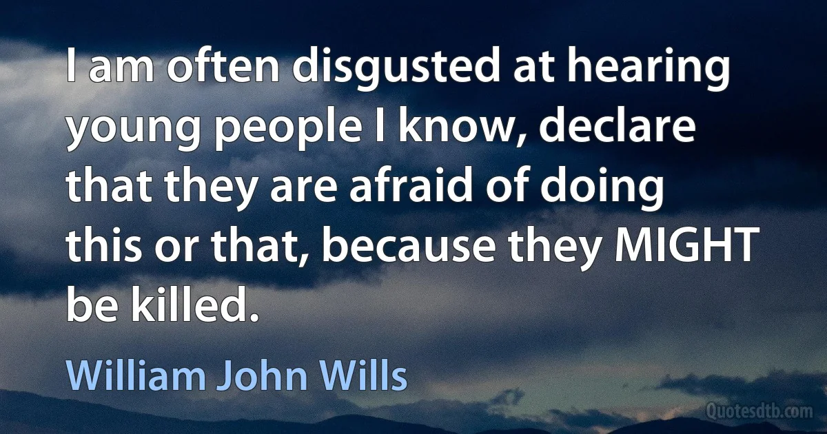 I am often disgusted at hearing young people I know, declare that they are afraid of doing this or that, because they MIGHT be killed. (William John Wills)