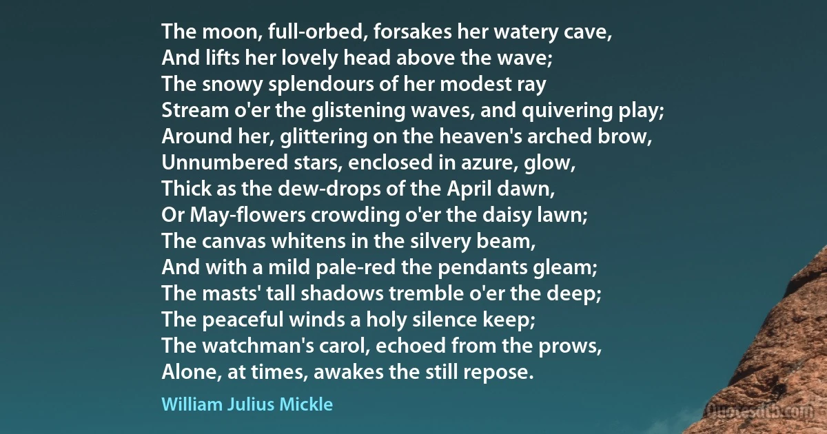 The moon, full-orbed, forsakes her watery cave,
And lifts her lovely head above the wave;
The snowy splendours of her modest ray
Stream o'er the glistening waves, and quivering play;
Around her, glittering on the heaven's arched brow,
Unnumbered stars, enclosed in azure, glow,
Thick as the dew-drops of the April dawn,
Or May-flowers crowding o'er the daisy lawn;
The canvas whitens in the silvery beam,
And with a mild pale-red the pendants gleam;
The masts' tall shadows tremble o'er the deep;
The peaceful winds a holy silence keep;
The watchman's carol, echoed from the prows,
Alone, at times, awakes the still repose. (William Julius Mickle)