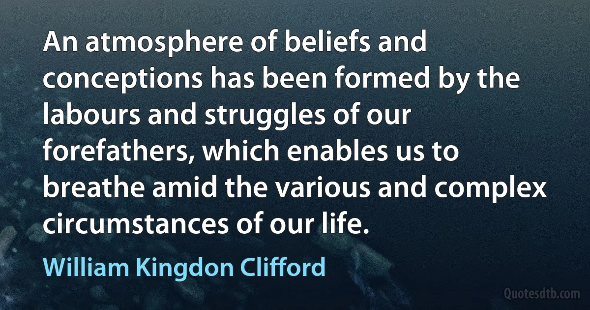 An atmosphere of beliefs and conceptions has been formed by the labours and struggles of our forefathers, which enables us to breathe amid the various and complex circumstances of our life. (William Kingdon Clifford)