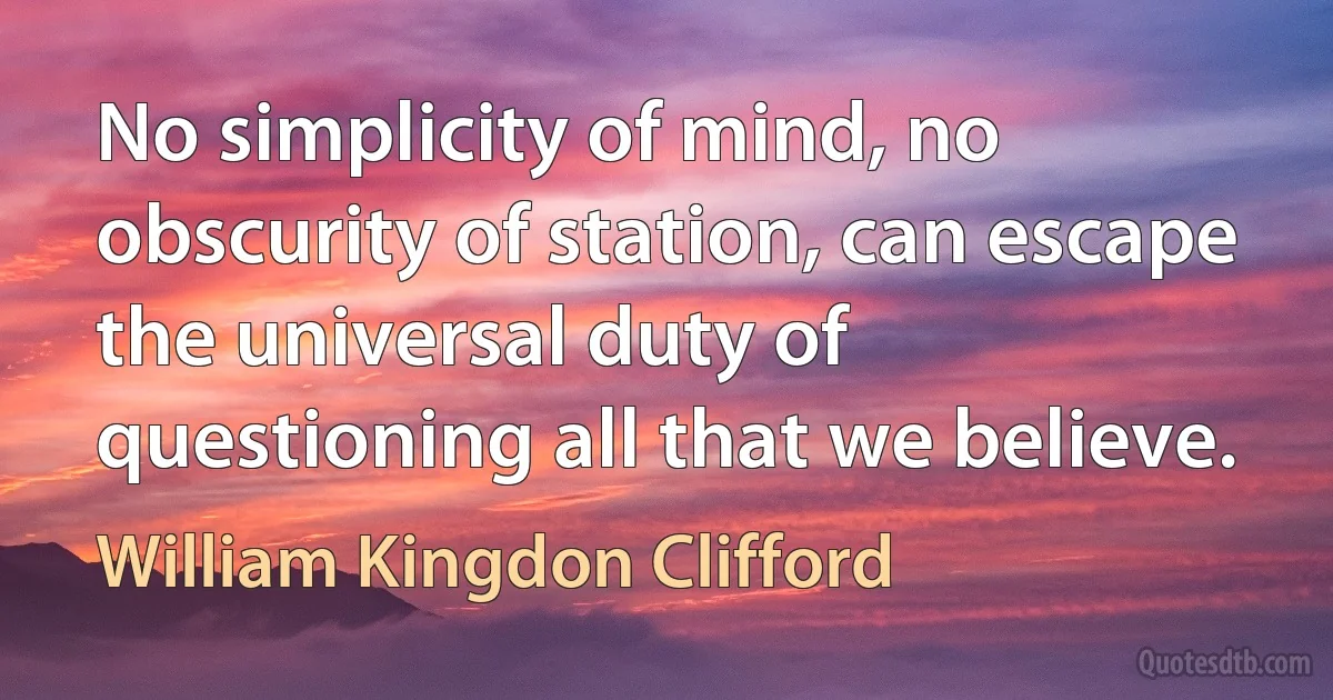 No simplicity of mind, no obscurity of station, can escape the universal duty of questioning all that we believe. (William Kingdon Clifford)