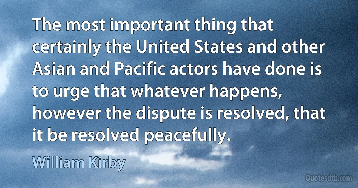 The most important thing that certainly the United States and other Asian and Pacific actors have done is to urge that whatever happens, however the dispute is resolved, that it be resolved peacefully. (William Kirby)