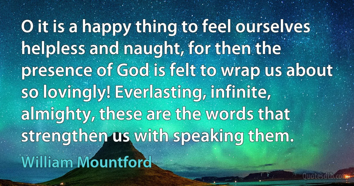 O it is a happy thing to feel ourselves helpless and naught, for then the presence of God is felt to wrap us about so lovingly! Everlasting, infinite, almighty, these are the words that strengthen us with speaking them. (William Mountford)