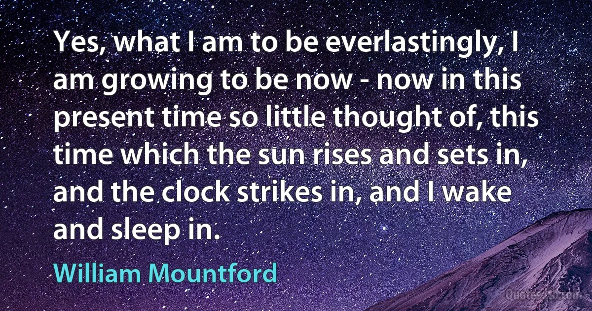 Yes, what I am to be everlastingly, I am growing to be now - now in this present time so little thought of, this time which the sun rises and sets in, and the clock strikes in, and I wake and sleep in. (William Mountford)