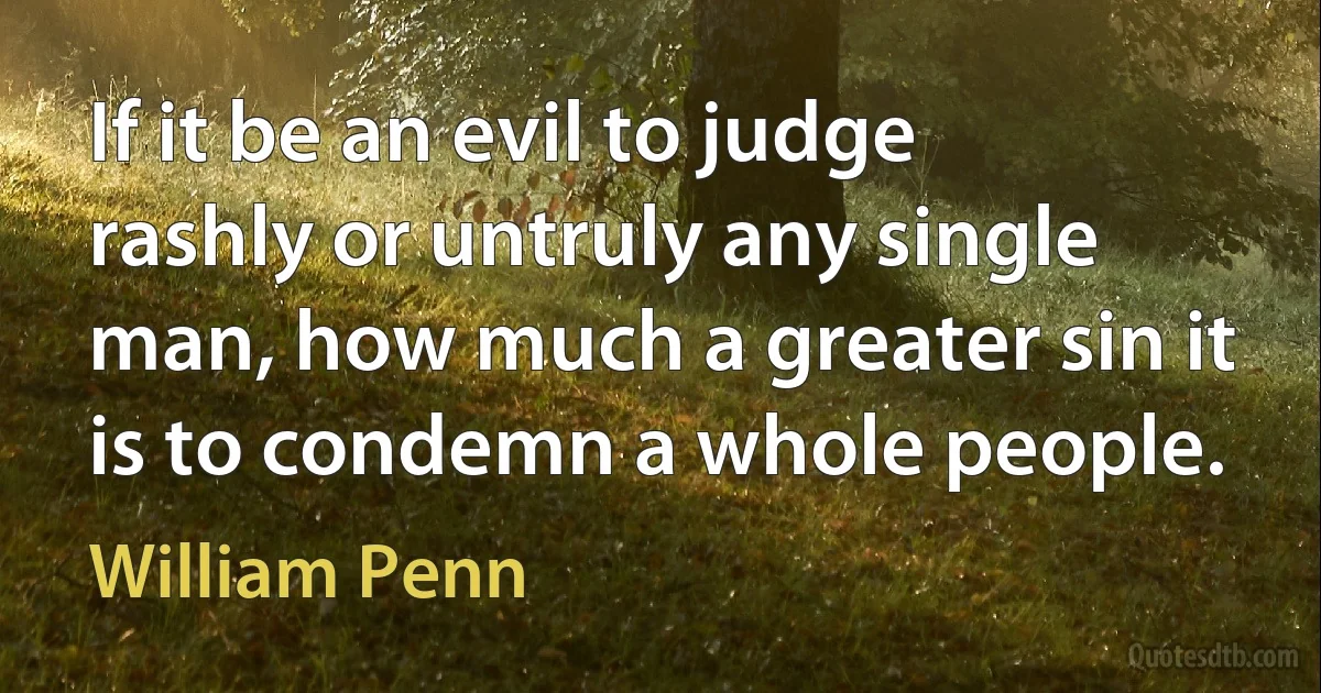 If it be an evil to judge rashly or untruly any single man, how much a greater sin it is to condemn a whole people. (William Penn)