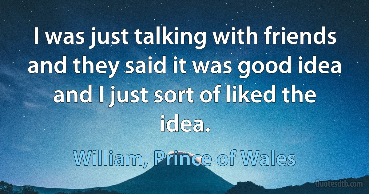 I was just talking with friends and they said it was good idea and I just sort of liked the idea. (William, Prince of Wales)