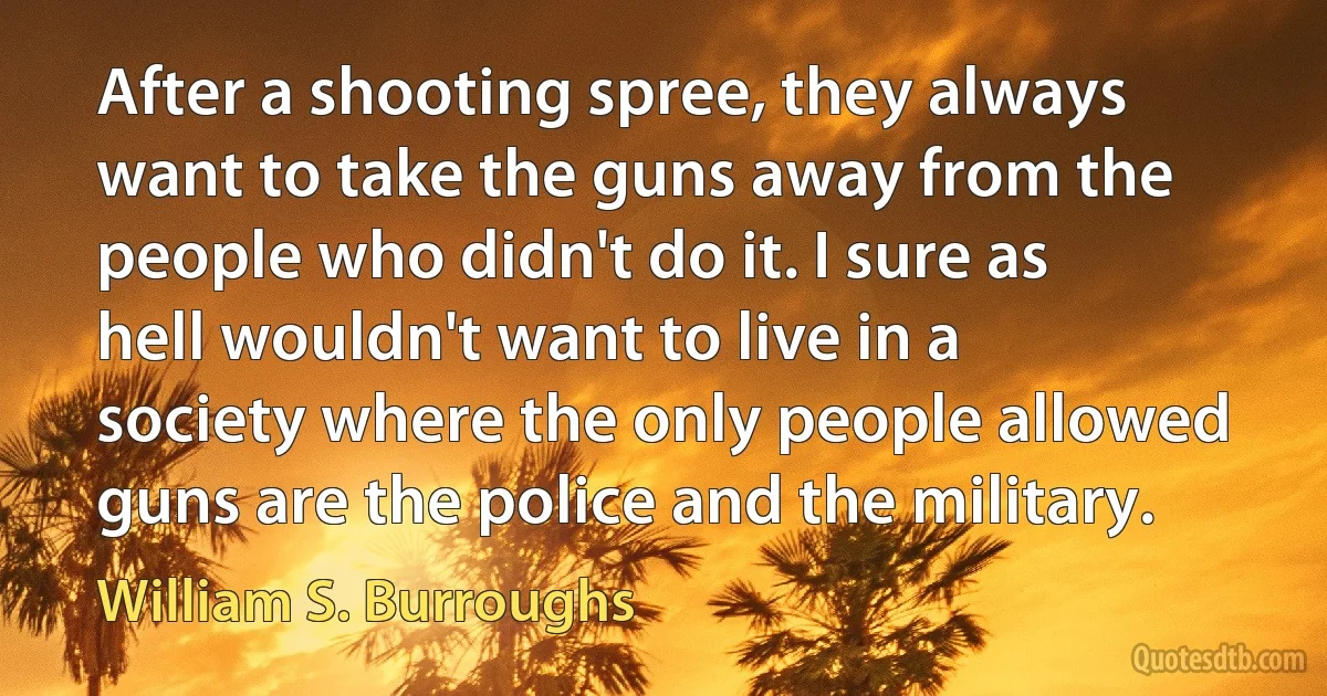 After a shooting spree, they always want to take the guns away from the people who didn't do it. I sure as hell wouldn't want to live in a society where the only people allowed guns are the police and the military. (William S. Burroughs)