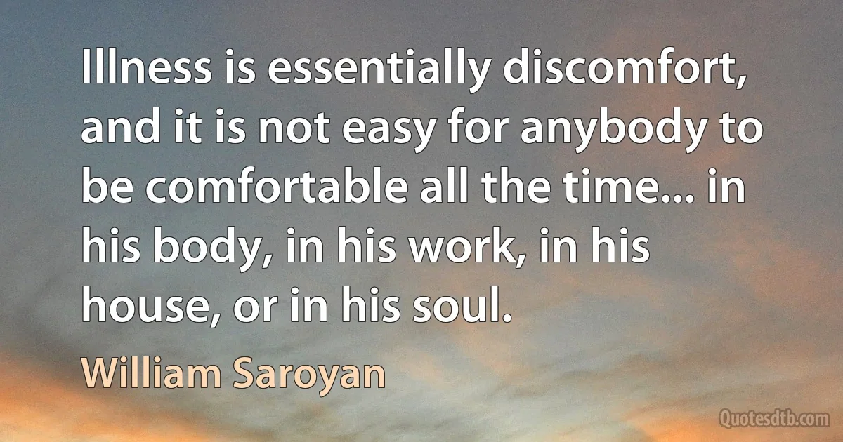 Illness is essentially discomfort, and it is not easy for anybody to be comfortable all the time... in his body, in his work, in his house, or in his soul. (William Saroyan)