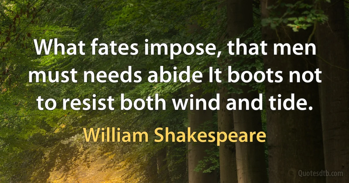 What fates impose, that men must needs abide It boots not to resist both wind and tide. (William Shakespeare)