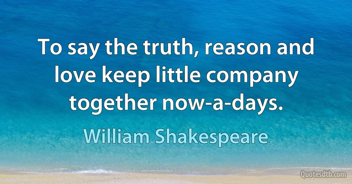 To say the truth, reason and love keep little company together now-a-days. (William Shakespeare)