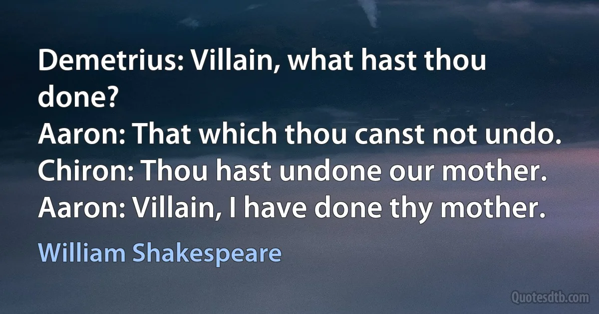 Demetrius: Villain, what hast thou done?
Aaron: That which thou canst not undo.
Chiron: Thou hast undone our mother.
Aaron: Villain, I have done thy mother. (William Shakespeare)