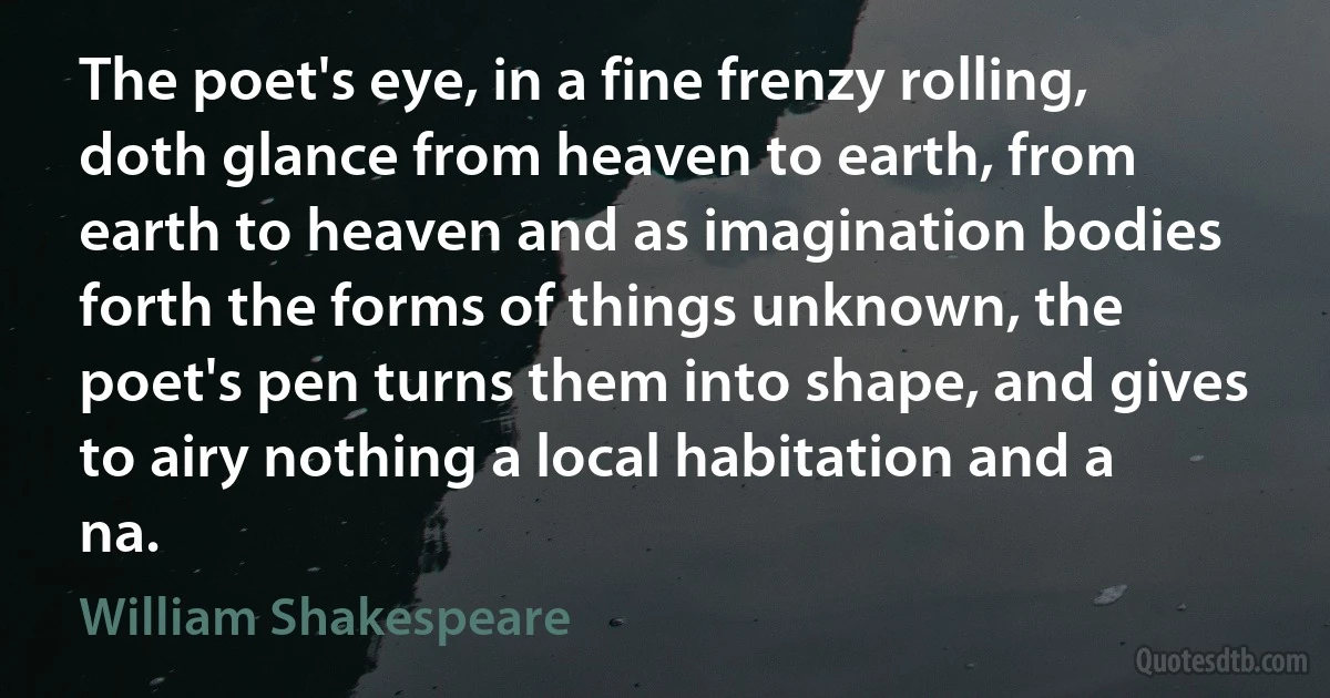 The poet's eye, in a fine frenzy rolling, doth glance from heaven to earth, from earth to heaven and as imagination bodies forth the forms of things unknown, the poet's pen turns them into shape, and gives to airy nothing a local habitation and a na. (William Shakespeare)