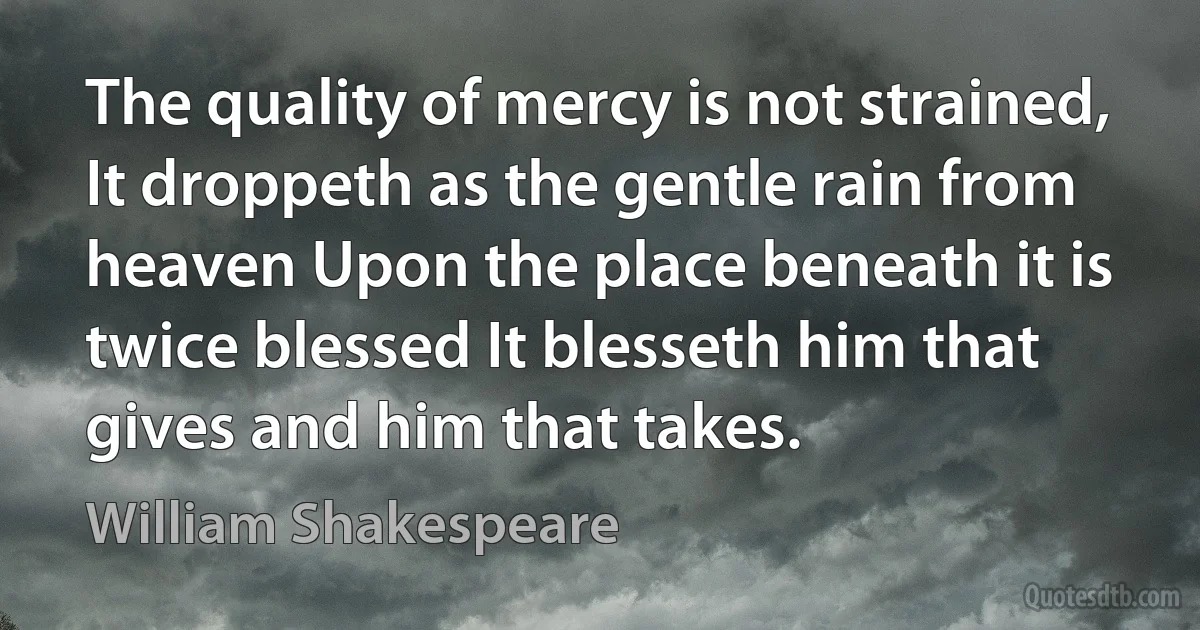 The quality of mercy is not strained, It droppeth as the gentle rain from heaven Upon the place beneath it is twice blessed It blesseth him that gives and him that takes. (William Shakespeare)