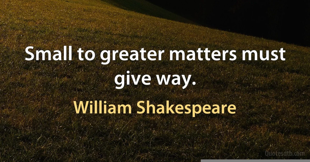 Small to greater matters must give way. (William Shakespeare)