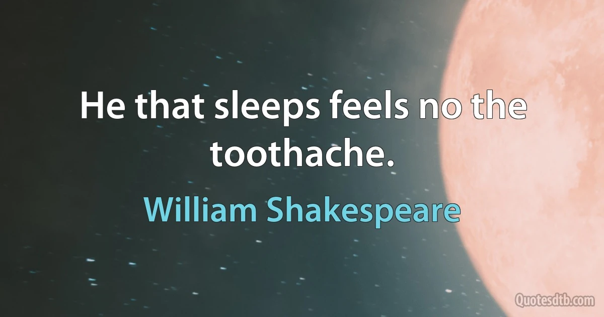 He that sleeps feels no the toothache. (William Shakespeare)