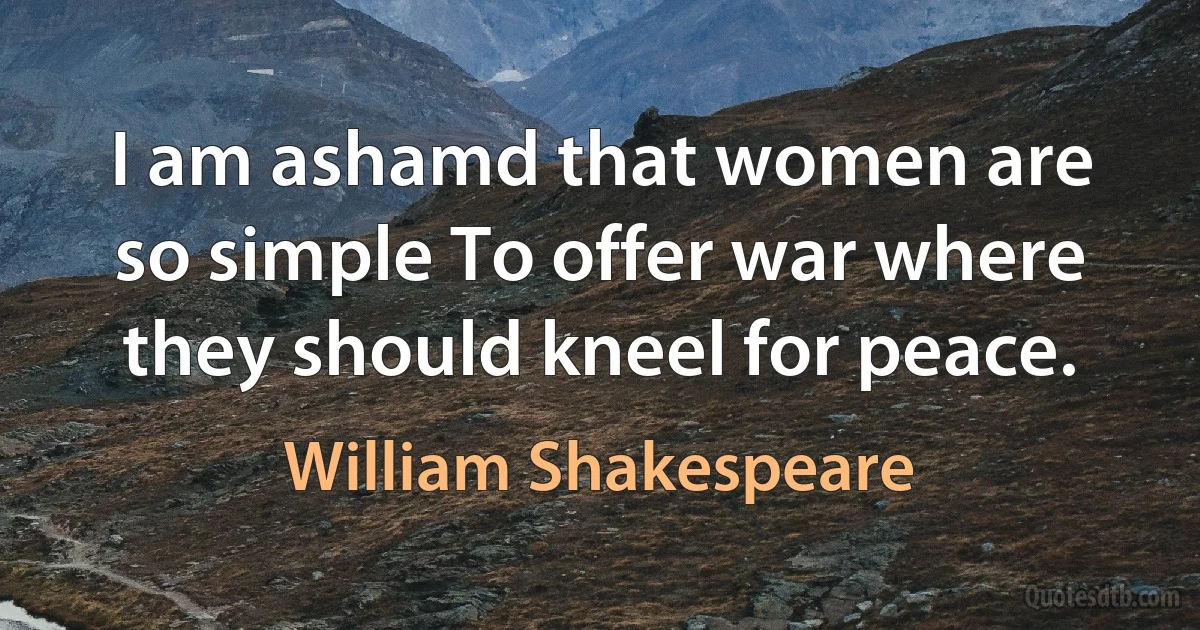 I am ashamd that women are so simple To offer war where they should kneel for peace. (William Shakespeare)