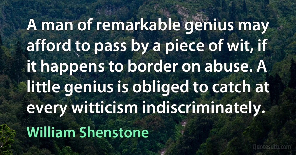 A man of remarkable genius may afford to pass by a piece of wit, if it happens to border on abuse. A little genius is obliged to catch at every witticism indiscriminately. (William Shenstone)