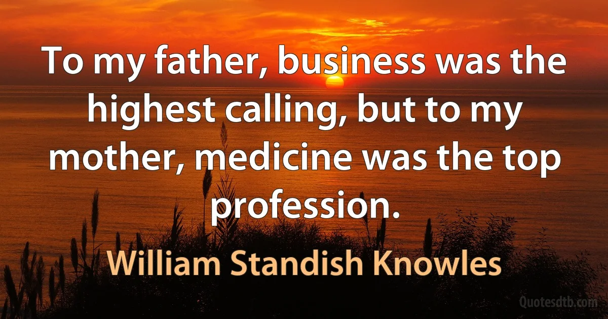 To my father, business was the highest calling, but to my mother, medicine was the top profession. (William Standish Knowles)