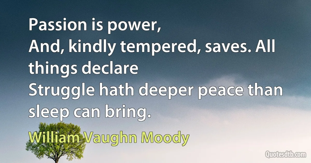 Passion is power,
And, kindly tempered, saves. All things declare
Struggle hath deeper peace than sleep can bring. (William Vaughn Moody)