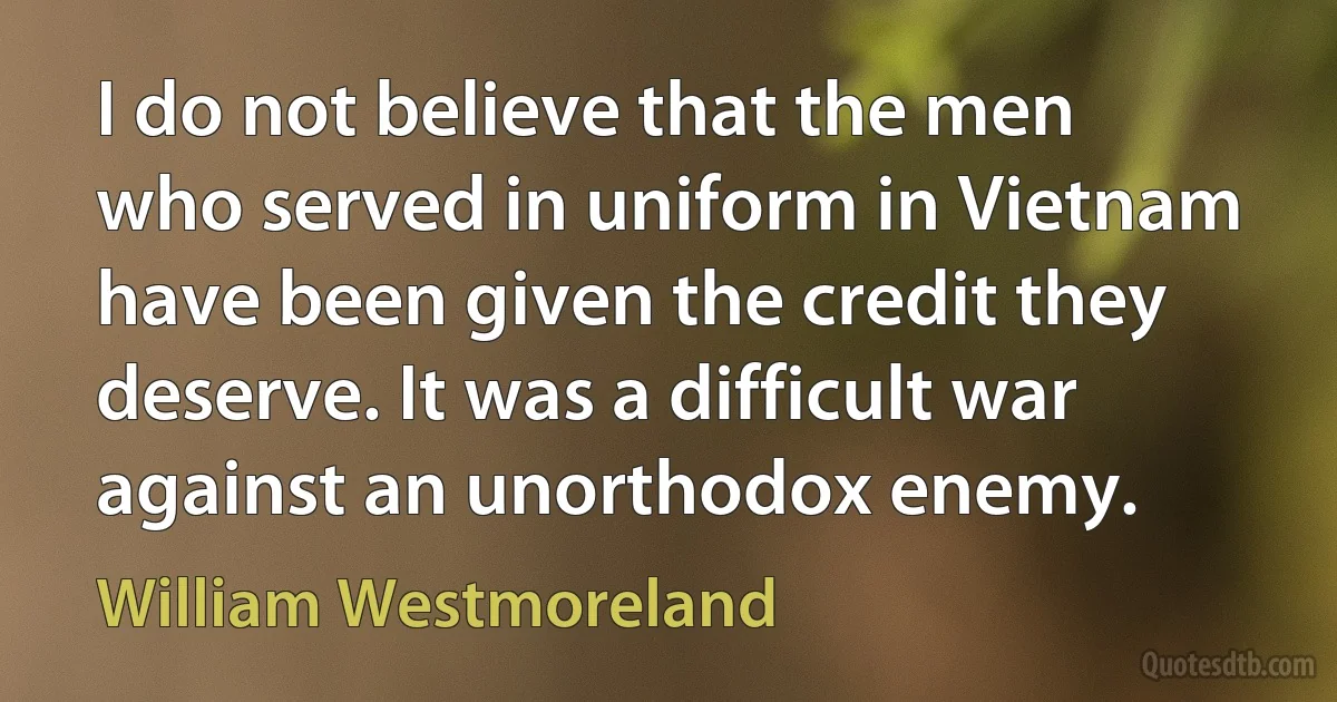 I do not believe that the men who served in uniform in Vietnam have been given the credit they deserve. It was a difficult war against an unorthodox enemy. (William Westmoreland)