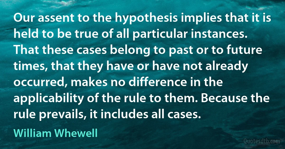 Our assent to the hypothesis implies that it is held to be true of all particular instances. That these cases belong to past or to future times, that they have or have not already occurred, makes no difference in the applicability of the rule to them. Because the rule prevails, it includes all cases. (William Whewell)