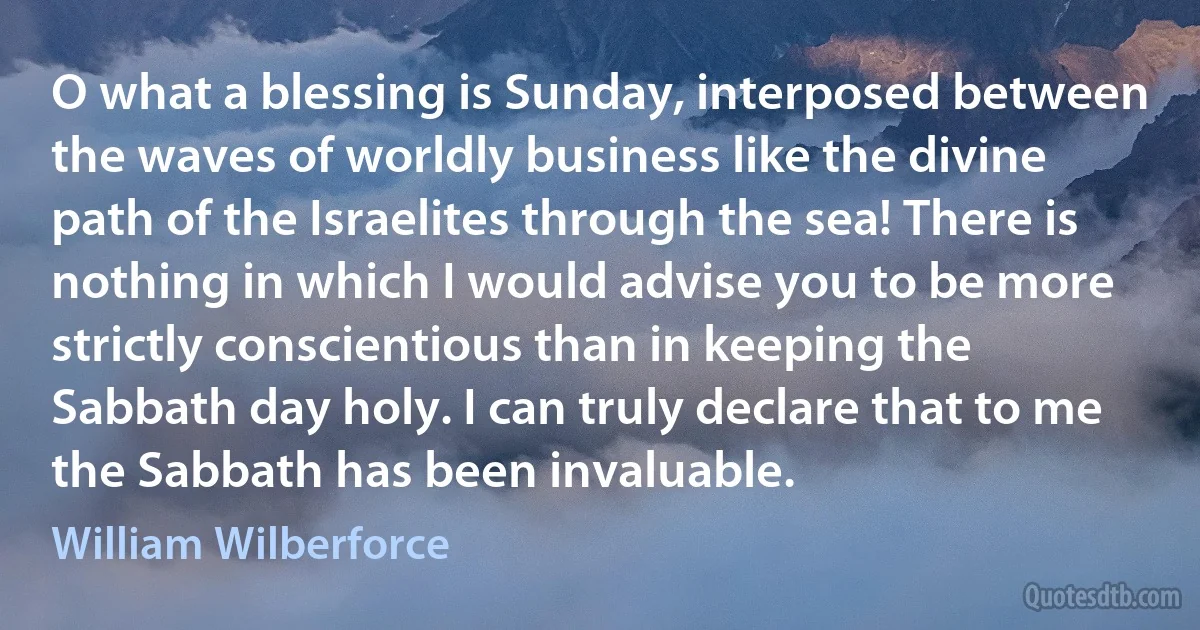 O what a blessing is Sunday, interposed between the waves of worldly business like the divine path of the Israelites through the sea! There is nothing in which I would advise you to be more strictly conscientious than in keeping the Sabbath day holy. I can truly declare that to me the Sabbath has been invaluable. (William Wilberforce)