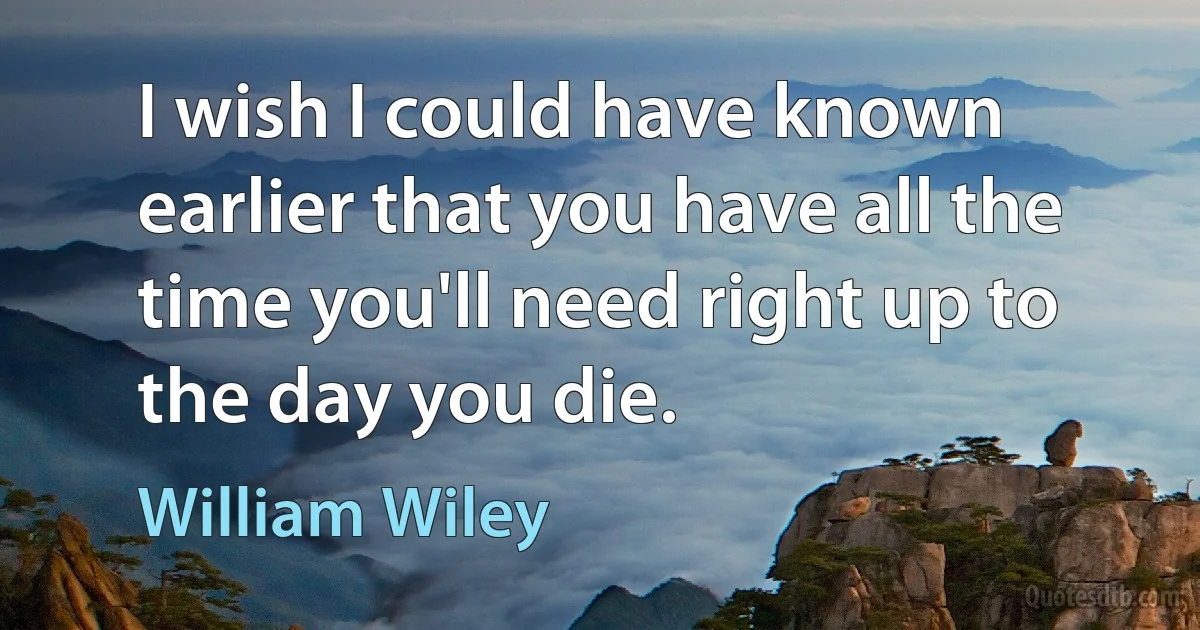 I wish I could have known earlier that you have all the time you'll need right up to the day you die. (William Wiley)