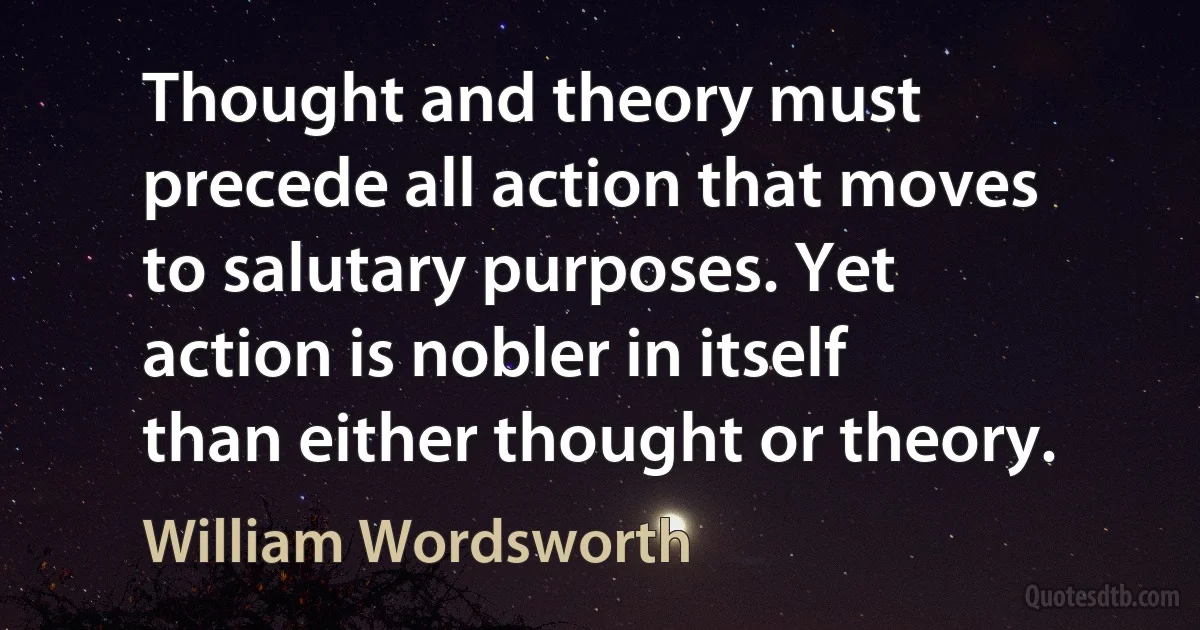 Thought and theory must precede all action that moves to salutary purposes. Yet action is nobler in itself than either thought or theory. (William Wordsworth)