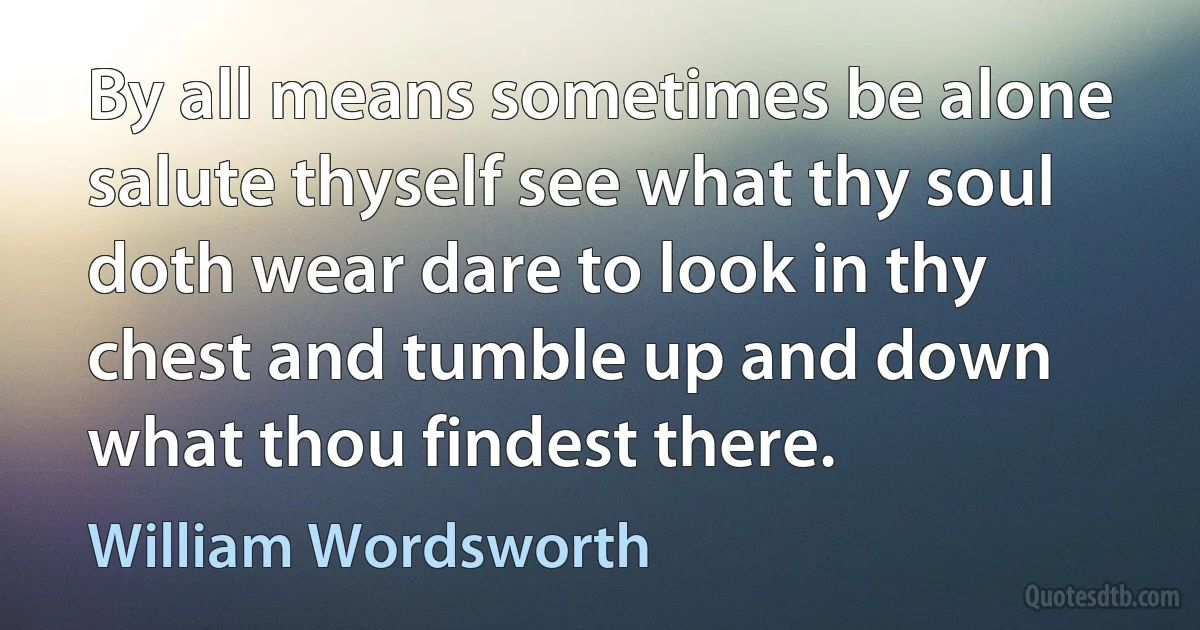 By all means sometimes be alone salute thyself see what thy soul doth wear dare to look in thy chest and tumble up and down what thou findest there. (William Wordsworth)