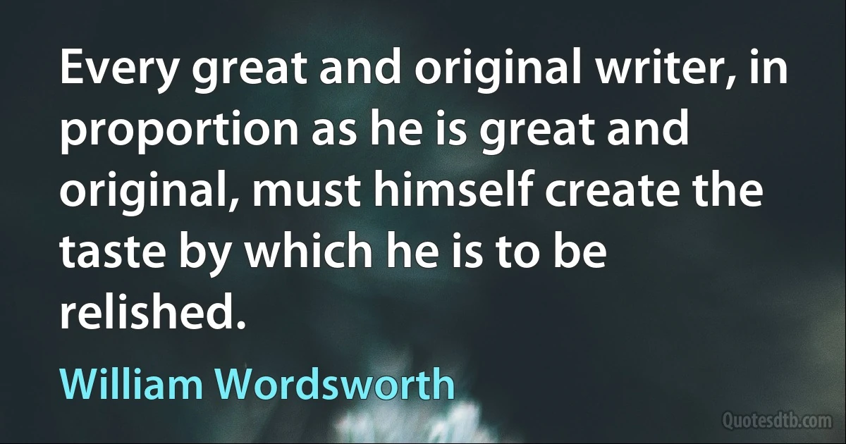 Every great and original writer, in proportion as he is great and original, must himself create the taste by which he is to be relished. (William Wordsworth)