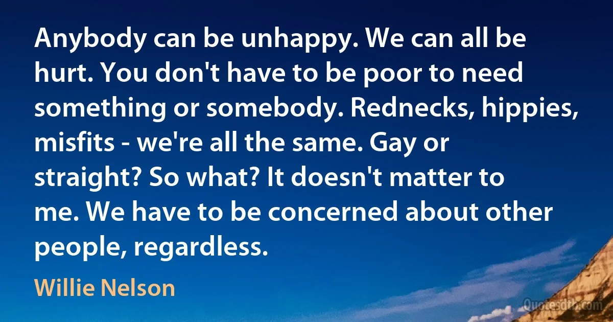 Anybody can be unhappy. We can all be hurt. You don't have to be poor to need something or somebody. Rednecks, hippies, misfits - we're all the same. Gay or straight? So what? It doesn't matter to me. We have to be concerned about other people, regardless. (Willie Nelson)