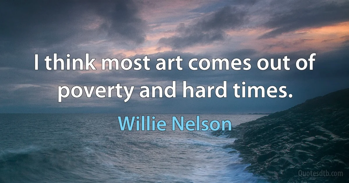 I think most art comes out of poverty and hard times. (Willie Nelson)