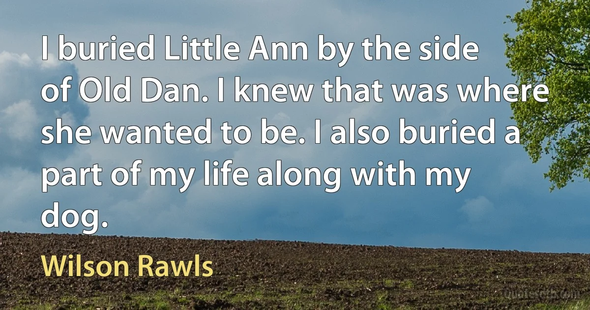 I buried Little Ann by the side of Old Dan. I knew that was where she wanted to be. I also buried a part of my life along with my dog. (Wilson Rawls)