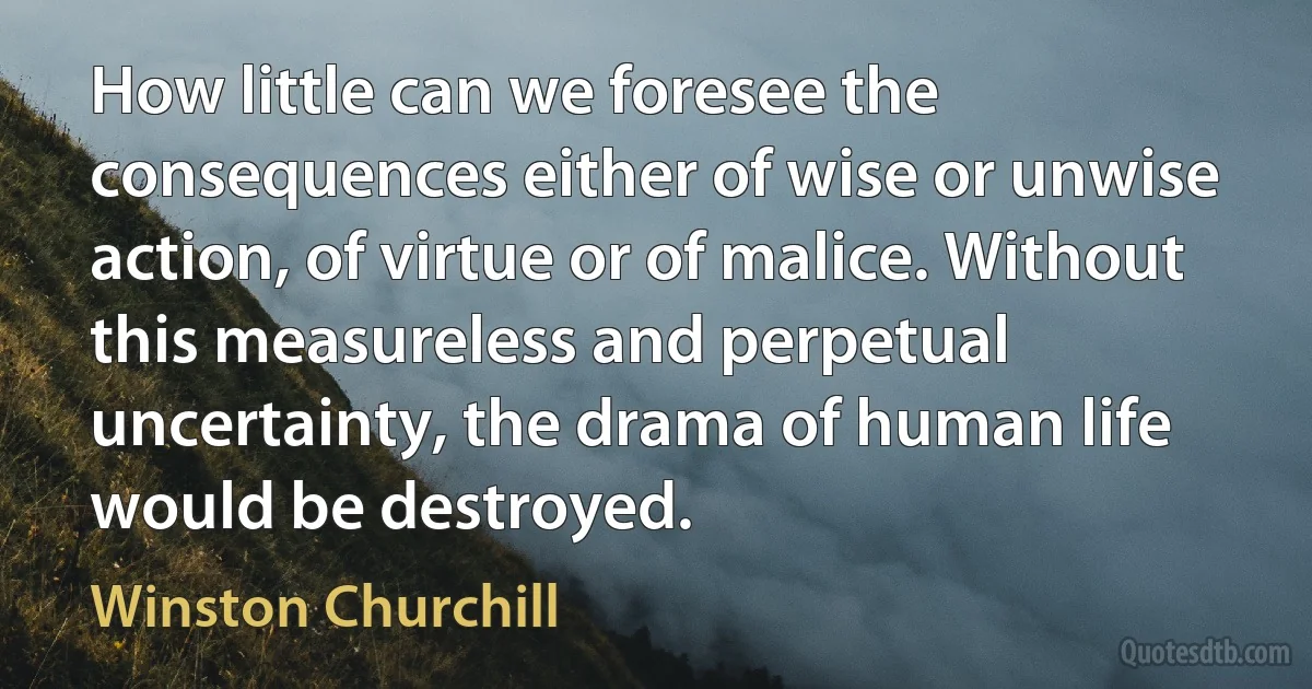 How little can we foresee the consequences either of wise or unwise action, of virtue or of malice. Without this measureless and perpetual uncertainty, the drama of human life would be destroyed. (Winston Churchill)