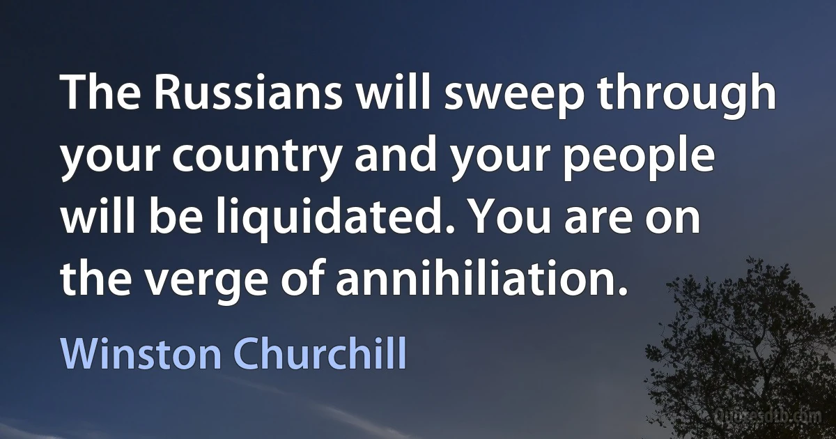 The Russians will sweep through your country and your people will be liquidated. You are on the verge of annihiliation. (Winston Churchill)