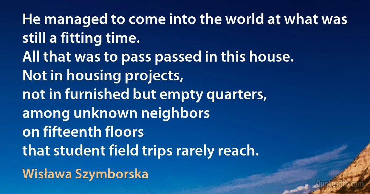 He managed to come into the world at what was still a fitting time.
All that was to pass passed in this house.
Not in housing projects,
not in furnished but empty quarters,
among unknown neighbors
on fifteenth floors
that student field trips rarely reach. (Wisława Szymborska)