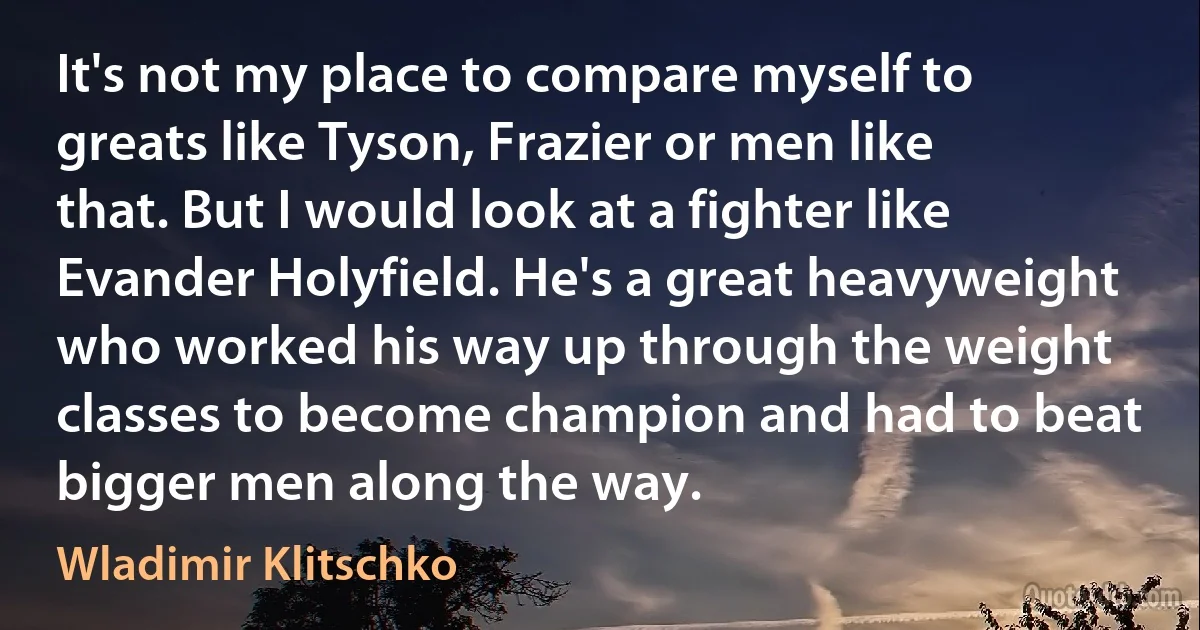 It's not my place to compare myself to greats like Tyson, Frazier or men like that. But I would look at a fighter like Evander Holyfield. He's a great heavyweight who worked his way up through the weight classes to become champion and had to beat bigger men along the way. (Wladimir Klitschko)