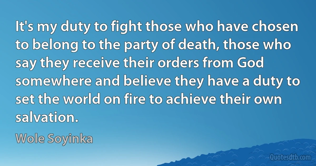 It's my duty to fight those who have chosen to belong to the party of death, those who say they receive their orders from God somewhere and believe they have a duty to set the world on fire to achieve their own salvation. (Wole Soyinka)