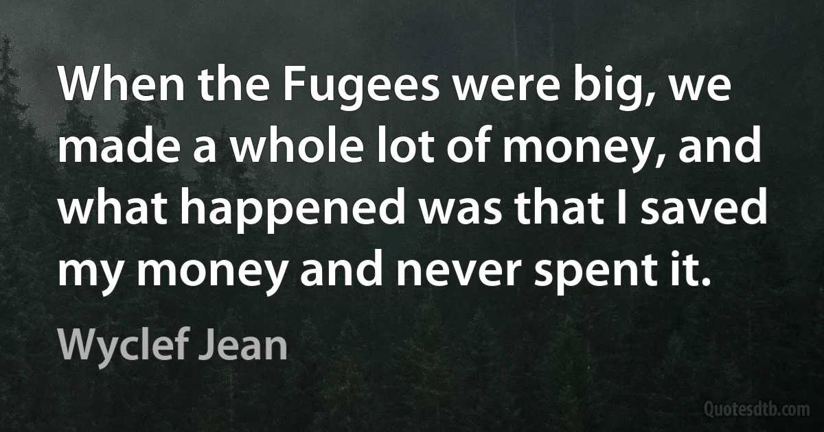 When the Fugees were big, we made a whole lot of money, and what happened was that I saved my money and never spent it. (Wyclef Jean)