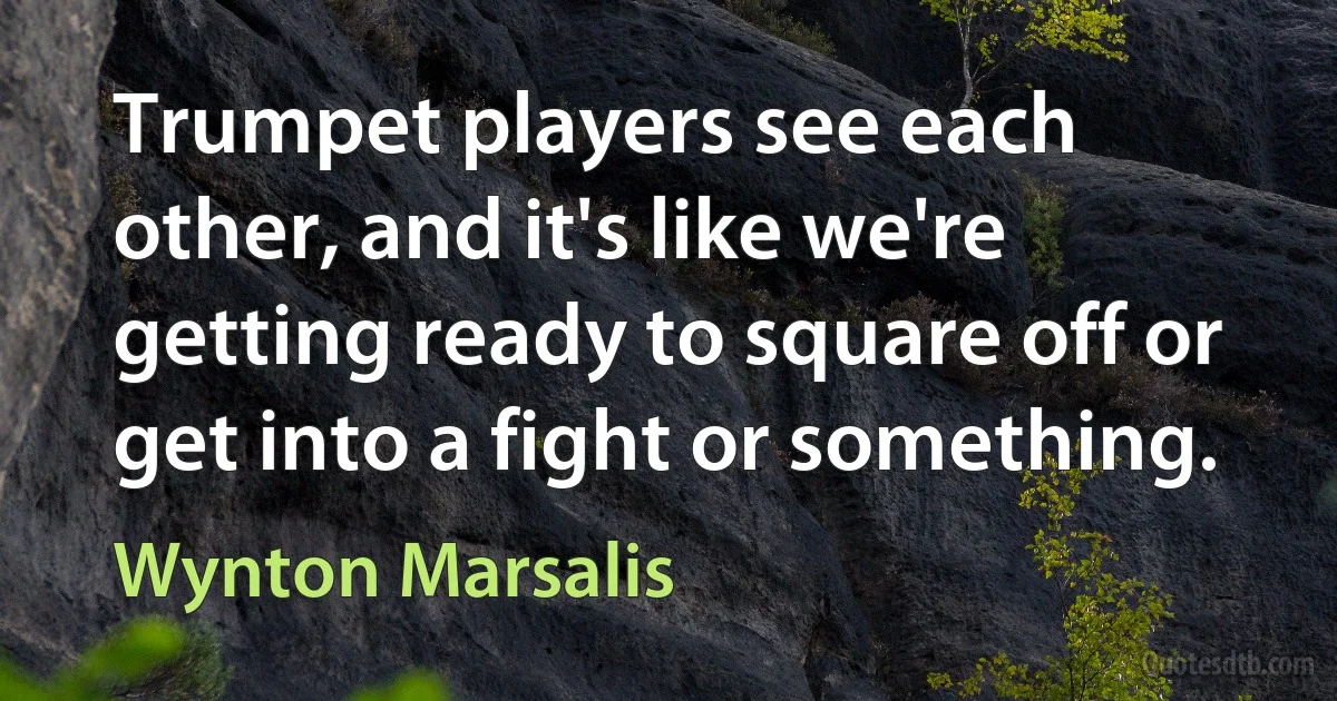 Trumpet players see each other, and it's like we're getting ready to square off or get into a fight or something. (Wynton Marsalis)