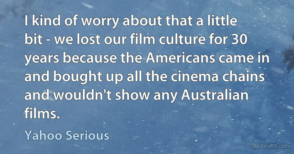 I kind of worry about that a little bit - we lost our film culture for 30 years because the Americans came in and bought up all the cinema chains and wouldn't show any Australian films. (Yahoo Serious)